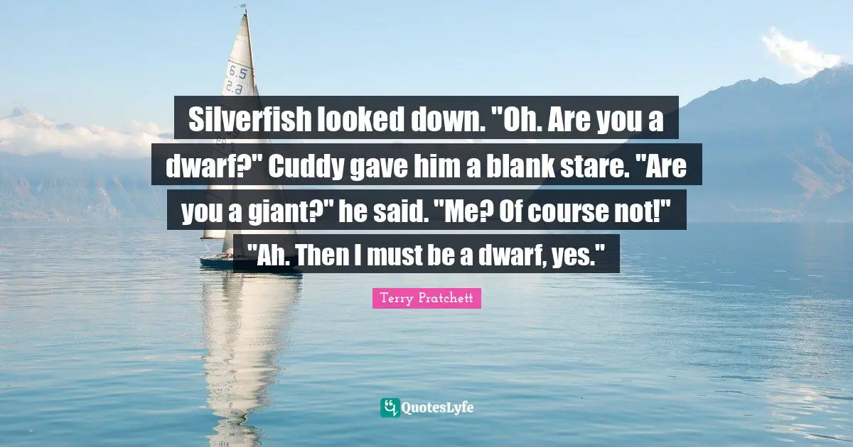 Silverfish looked down. "Oh. Are you a dwarf?" Cuddy gave him a blank stare. "Are you a giant?" he said. "Me? Of course not!" "Ah. Then I must be a dwarf, yes."