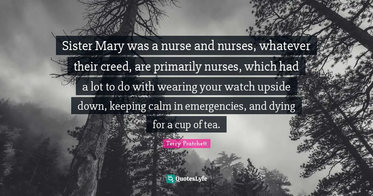 Sister Mary was a nurse and nurses, whatever their creed, are primarily nurses, which had a lot to do with wearing your watch upside down, keeping calm in emergencies, and dying for a cup of tea.