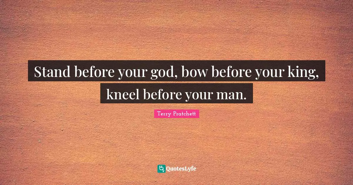 Stand before your god, bow before your king, kneel before your man.