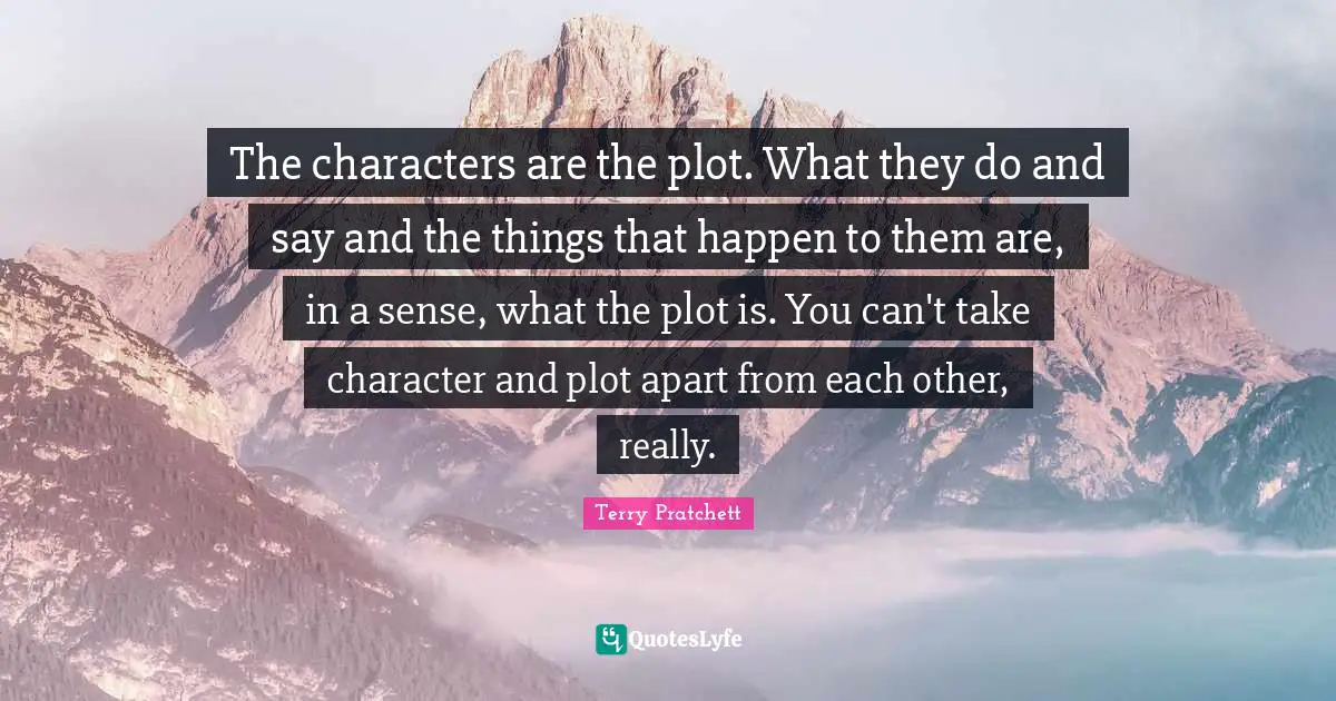 The characters are the plot. What they do and say and the things that happen to them are, in a sense, what the plot is. You can't take character and plot apart from each other, really.