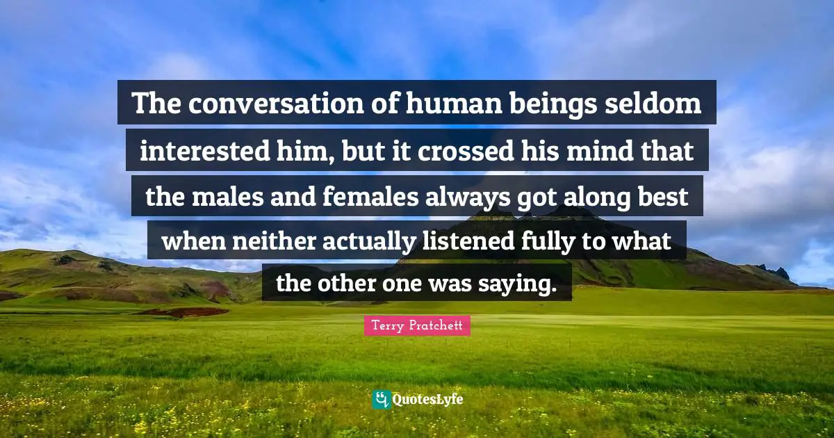 The conversation of human beings seldom interested him, but it crossed his mind that the males and females always got along best when neither actually listened fully to what the other one was saying.