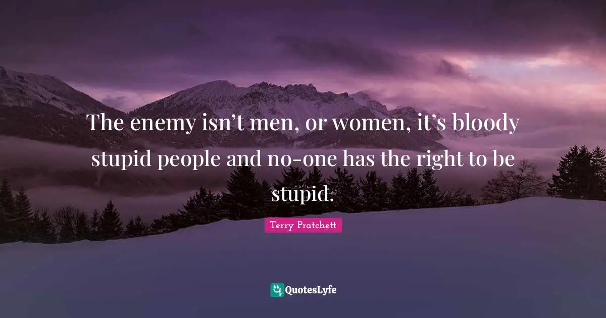 The enemy isn’t men, or women, it’s bloody stupid people and no-one has the right to be stupid.
