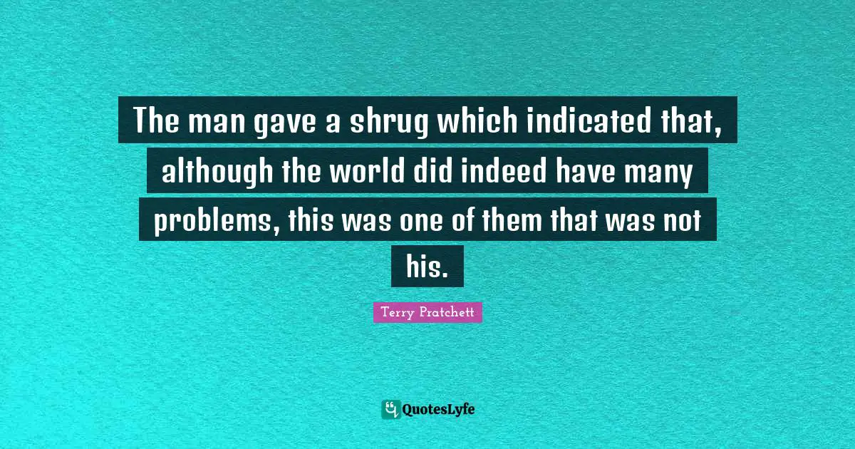 The man gave a shrug which indicated that, although the world did indeed have many problems, this was one of them that was not his.