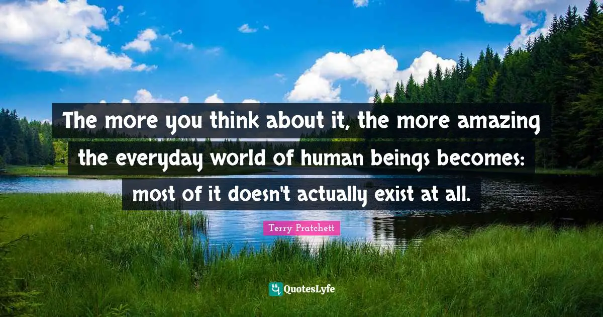 The more you think about it, the more amazing the everyday world of human beings becomes: most of it doesn't actually exist at all.