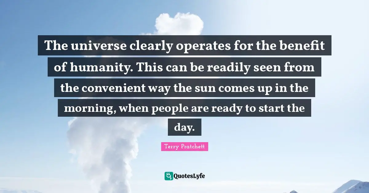 The universe clearly operates for the benefit of humanity. This can be readily seen from the convenient way the sun comes up in the morning, when people are ready to start the day.