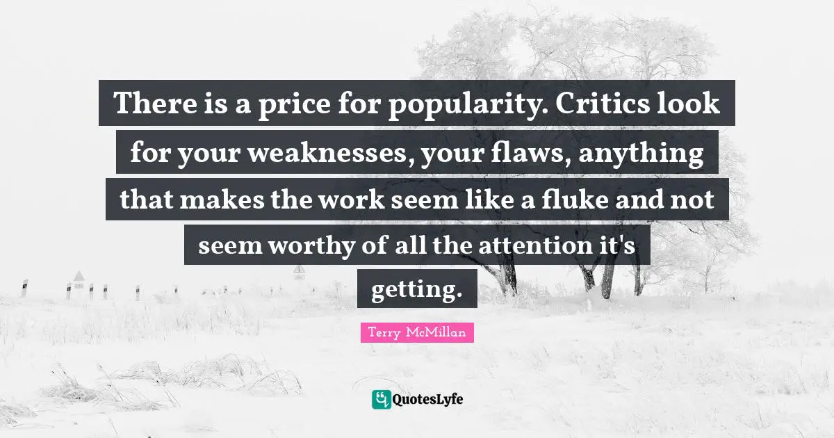 There is a price for popularity. Critics look for your weaknesses, your flaws, anything that makes the work seem like a fluke and not seem worthy of all the attention it's getting.