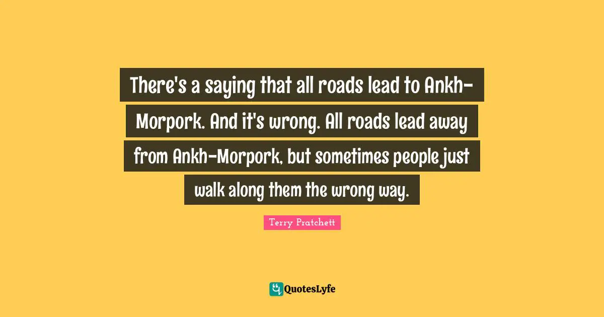 Terry Pratchett Quotes: There's a saying that all roads lead to Ankh-Morpork. And it's wrong. All roads lead away from Ankh-Morpork, but sometimes people just walk along them the wrong way.