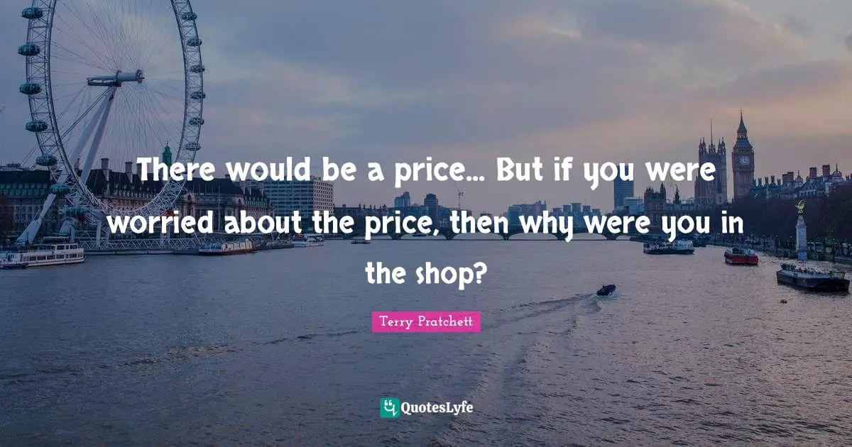 There would be a price... But if you were worried about the price, then why were you in the shop?