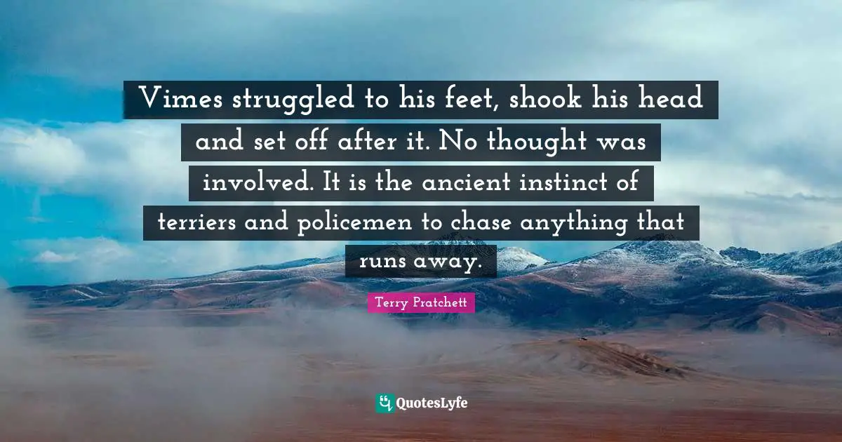 Vimes struggled to his feet, shook his head and set off after it. No thought was involved. It is the ancient instinct of terriers and policemen to chase anything that runs away.