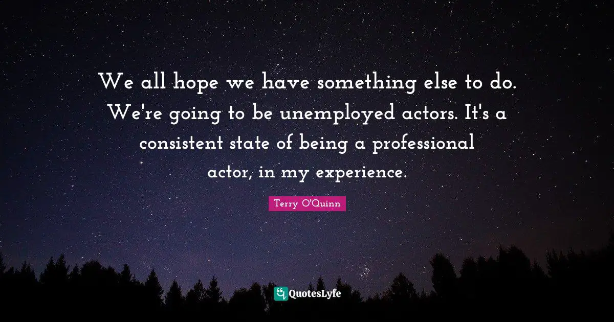 We all hope we have something else to do. We're going to be unemployed actors. It's a consistent state of being a professional actor, in my experience.