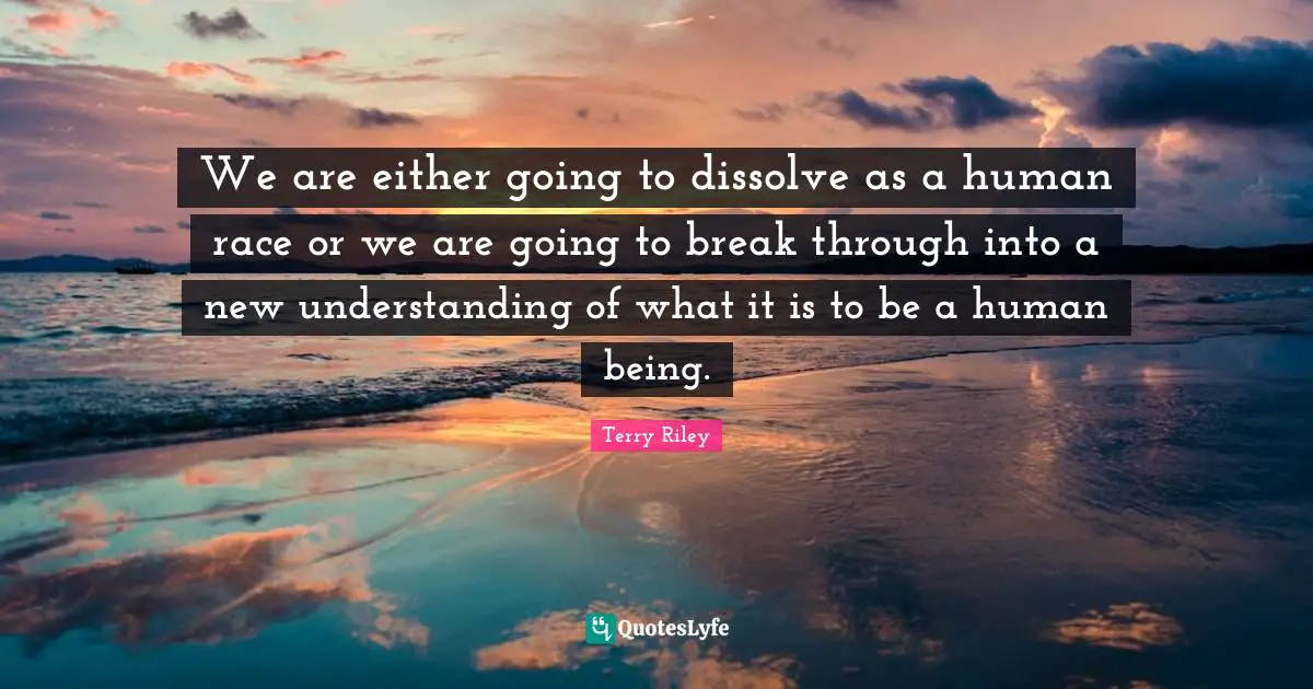 We are either going to dissolve as a human race or we are going to break through into a new understanding of what it is to be a human being.