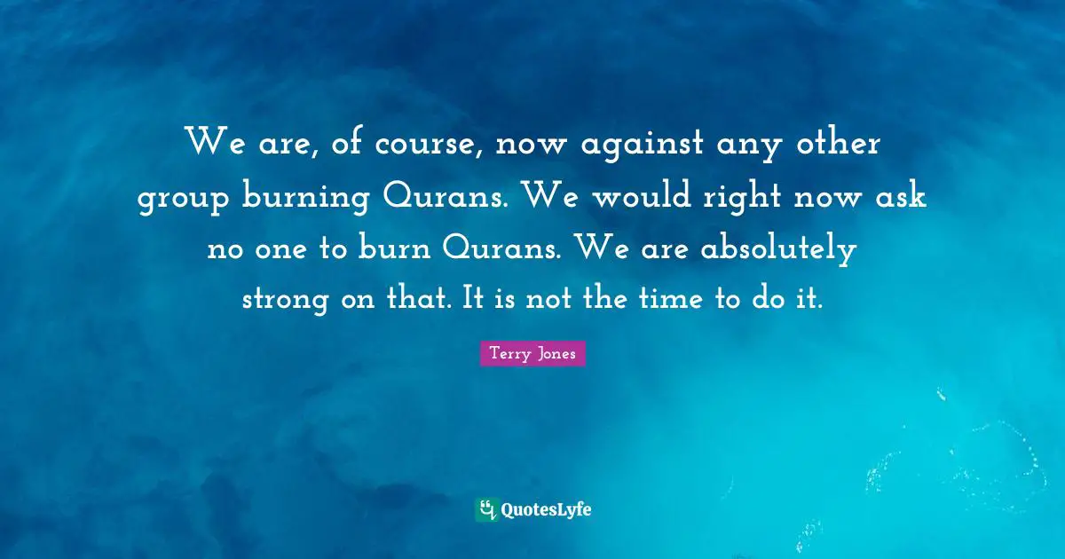 We are, of course, now against any other group burning Qurans. We would right now ask no one to burn Qurans. We are absolutely strong on that. It is not the time to do it.