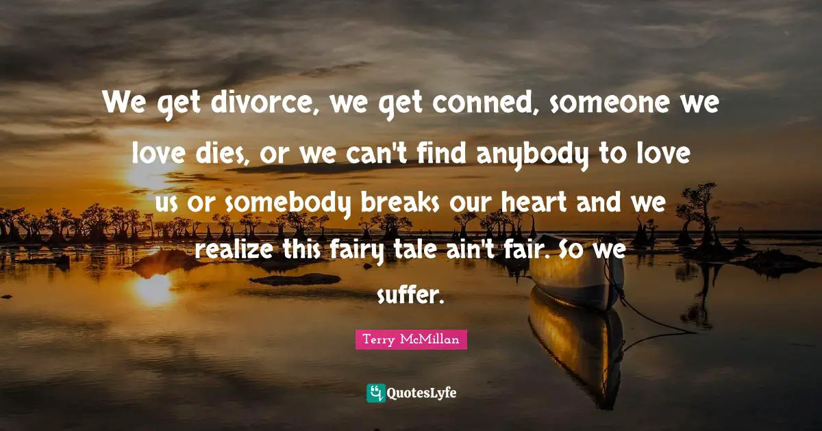 We get divorce, we get conned, someone we love dies, or we can't find anybody to love us or somebody breaks our heart and we realize this fairy tale ain't fair. So we suffer.