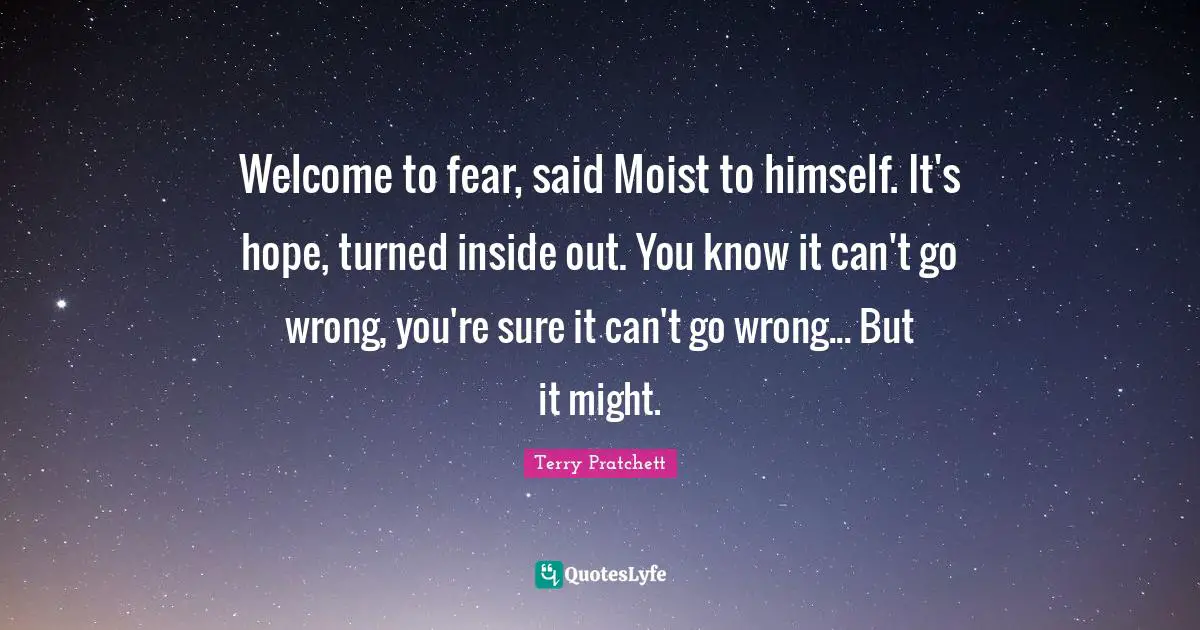 Welcome to fear, said Moist to himself. It's hope, turned inside out. You know it can't go wrong, you're sure it can't go wrong... But it might.