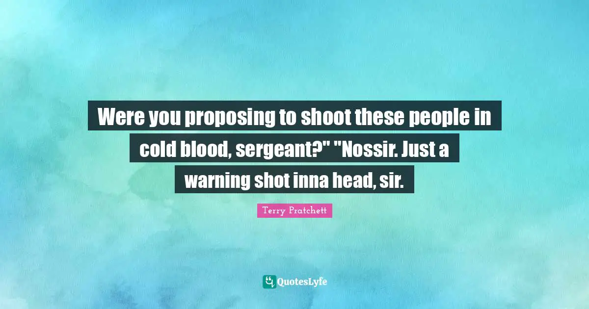 Were you proposing to shoot these people in cold blood, sergeant?" "Nossir. Just a warning shot inna head, sir.