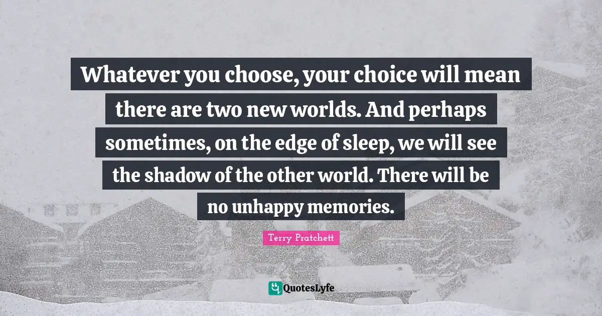 Whatever you choose, your choice will mean there are two new worlds. And perhaps sometimes, on the edge of sleep, we will see the shadow of the other world. There will be no unhappy memories.
