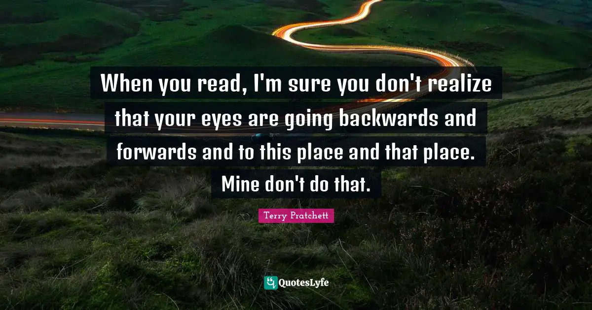 When you read, I'm sure you don't realize that your eyes are going backwards and forwards and to this place and that place. Mine don't do that.