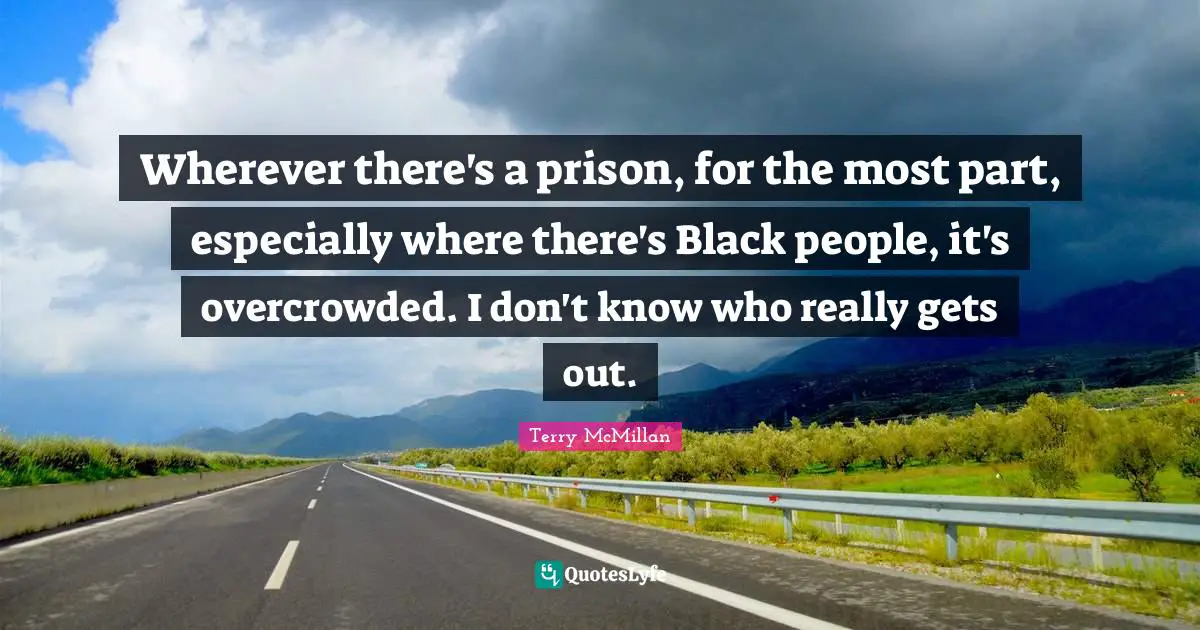 Wherever there's a prison, for the most part, especially where there's Black people, it's overcrowded. I don't know who really gets out.