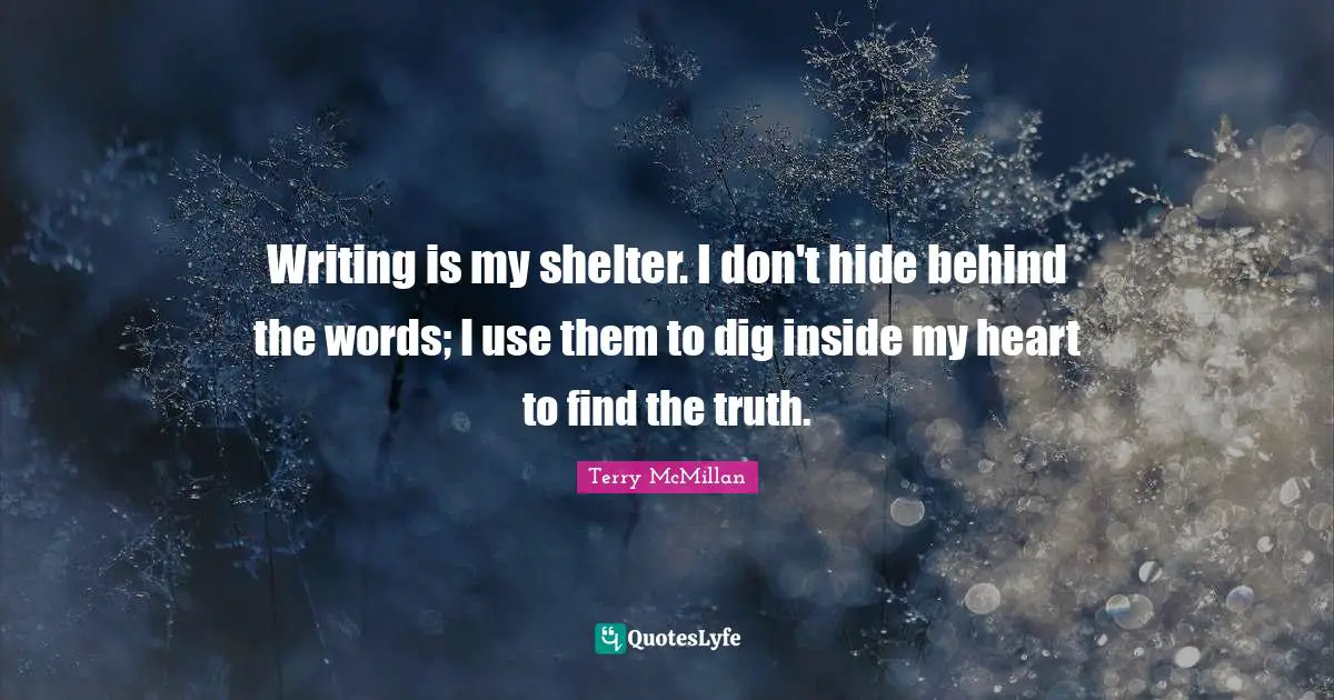 Writing is my shelter. I don't hide behind the words; I use them to dig inside my heart to find the truth.