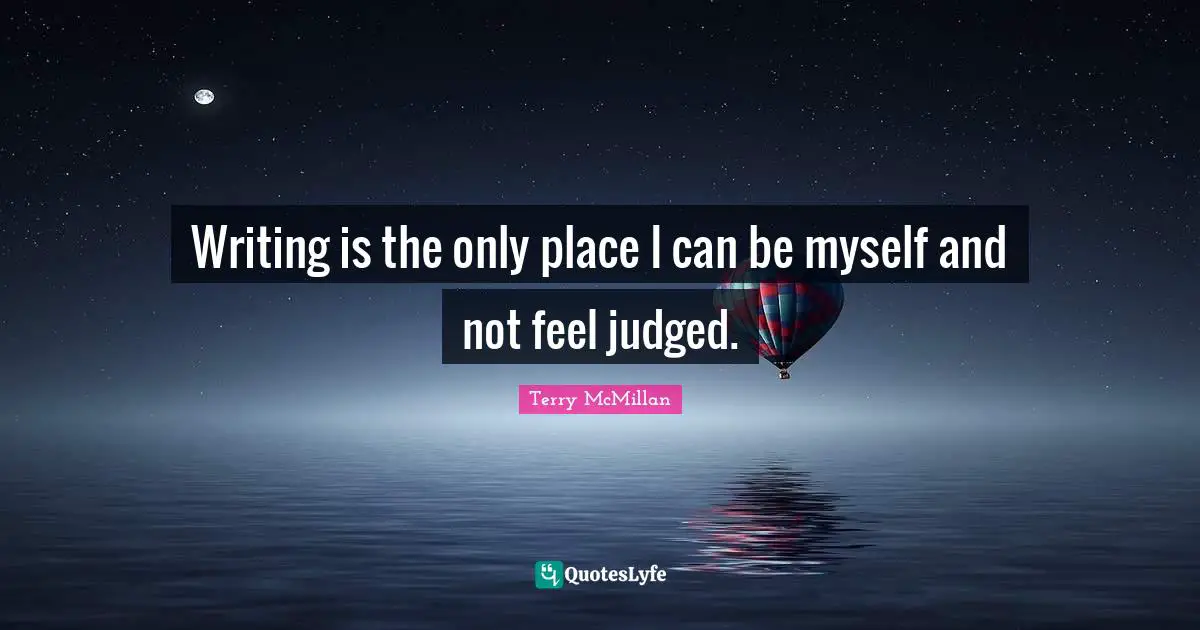 Writing is the only place I can be myself and not feel judged.