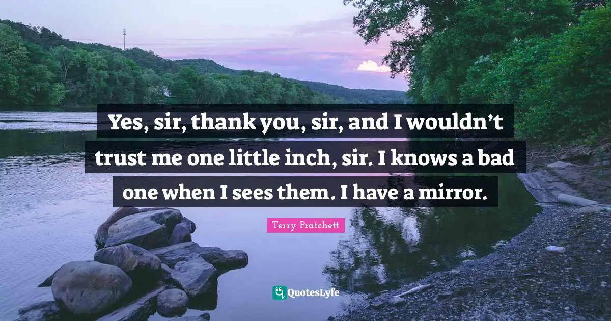 Yes, sir, thank you, sir, and I wouldn’t trust me one little inch, sir. I knows a bad one when I sees them. I have a mirror.
