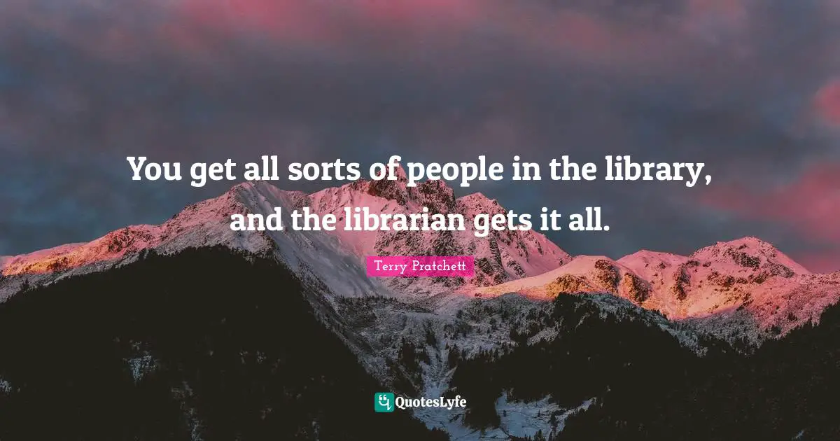 You get all sorts of people in the library, and the librarian gets it all.