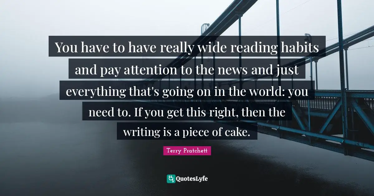 You have to have really wide reading habits and pay attention to the news and just everything that's going on in the world: you need to. If you get this right, then the writing is a piece of cake.