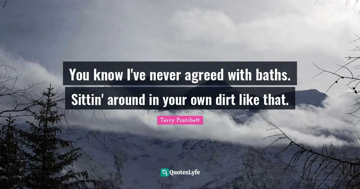 You know I've never agreed with baths. Sittin' around in your own dirt like that.