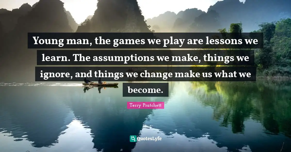Young man, the games we play are lessons we learn. The assumptions we make, things we ignore, and things we change make us what we become.