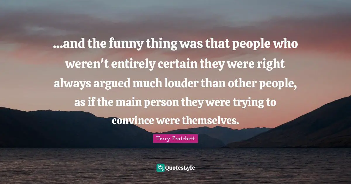 Terry Pratchett Quotes: ...and the funny thing was that people who weren't entirely certain they were right always argued much louder than other people, as if the main person they were trying to convince were themselves.