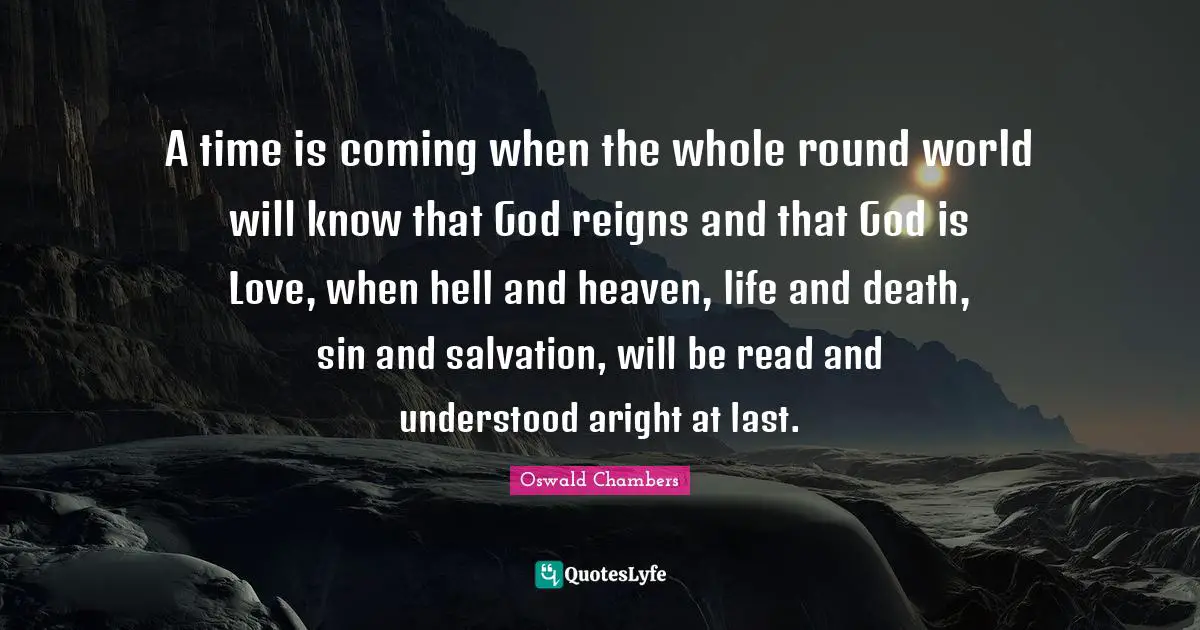 A time is coming when the whole round world will know that God reigns and that God is Love, when hell and heaven, life and death, sin and salvation, will be read and understood aright at last.