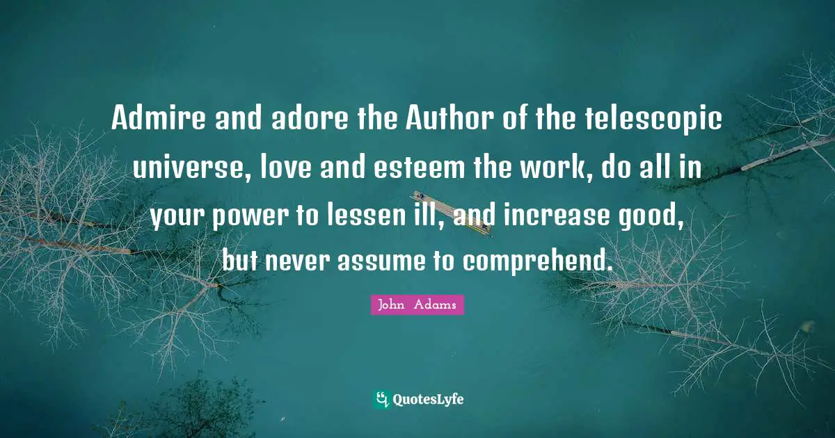 Admire and adore the Author of the telescopic universe, love and esteem the work, do all in your power to lessen ill, and increase good, but never assume to comprehend.