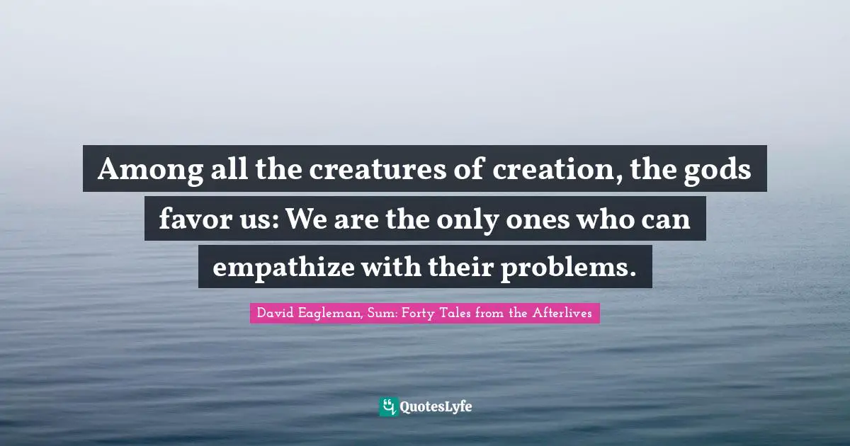 Among all the creatures of creation, the gods favor us: We are the only ones who can empathize with their problems.