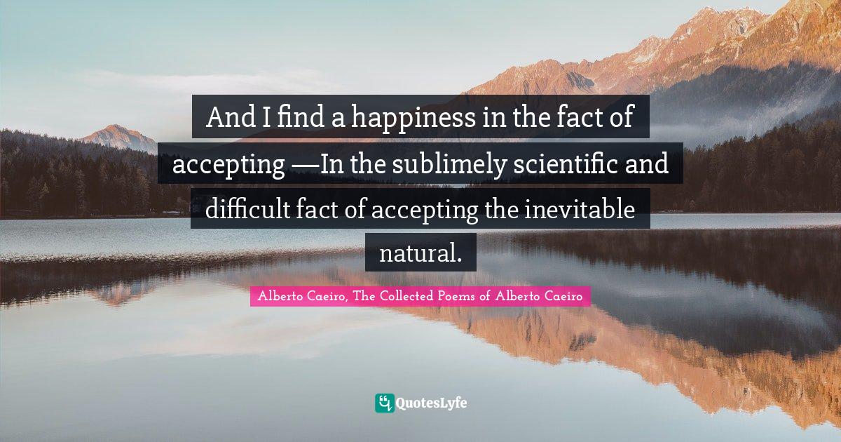 And I find a happiness in the fact of accepting —In the sublimely scientific and difficult fact of accepting the inevitable natural.