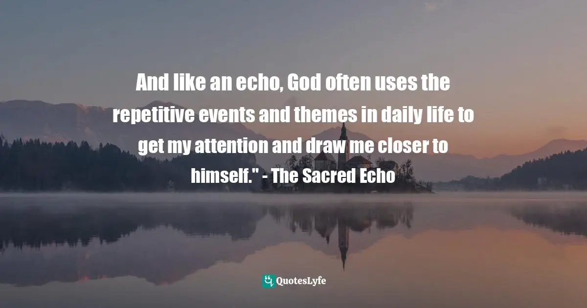 And like an echo, God often uses the repetitive events and themes in daily life to get my attention and draw me closer to himself." - The Sacred Echo