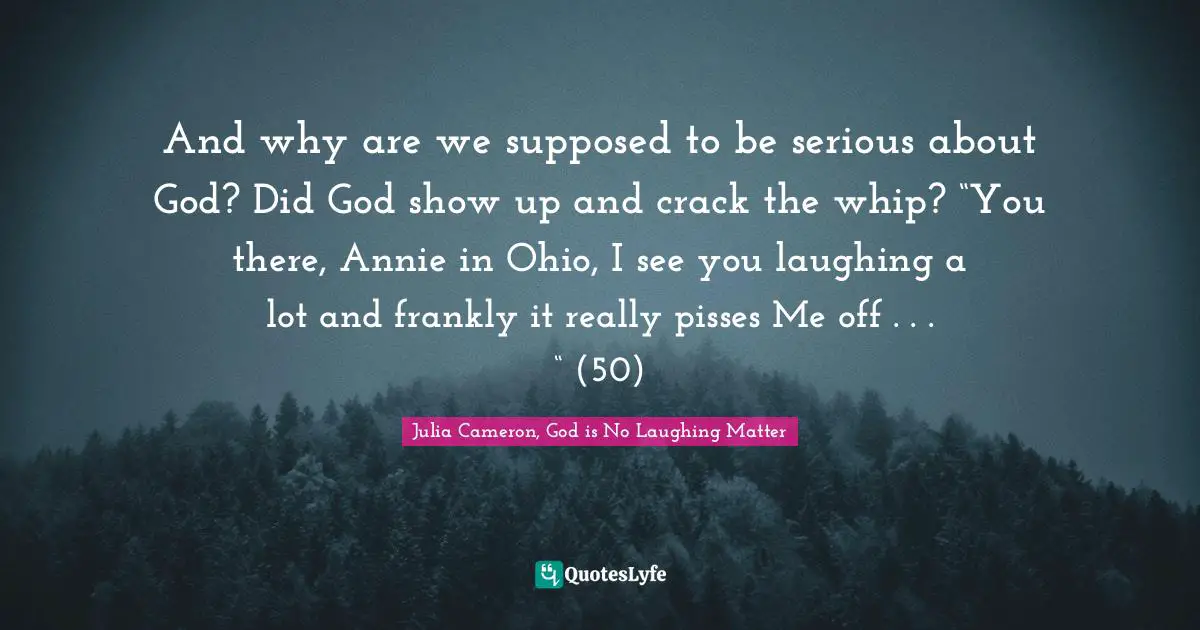 And why are we supposed to be serious about God? Did God show up and crack the whip? “You there, Annie in Ohio, I see you laughing a lot and frankly it really pisses Me off . . . “ (50)