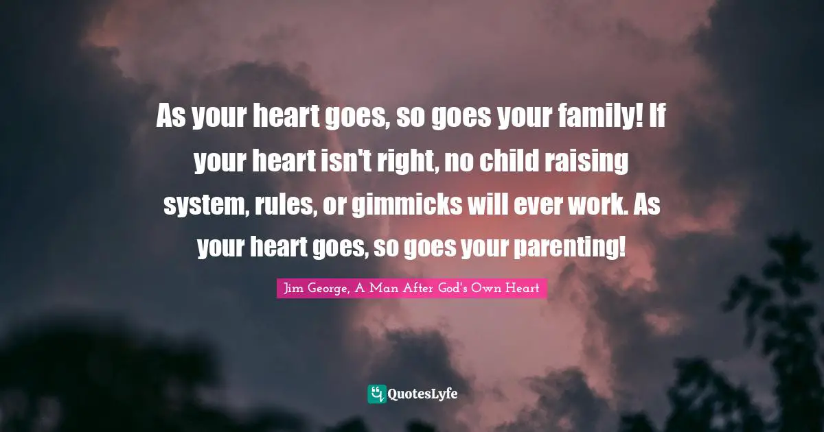 As your heart goes, so goes your family! If your heart isn't right, no child raising system, rules, or gimmicks will ever work. As your heart goes, so goes your parenting!