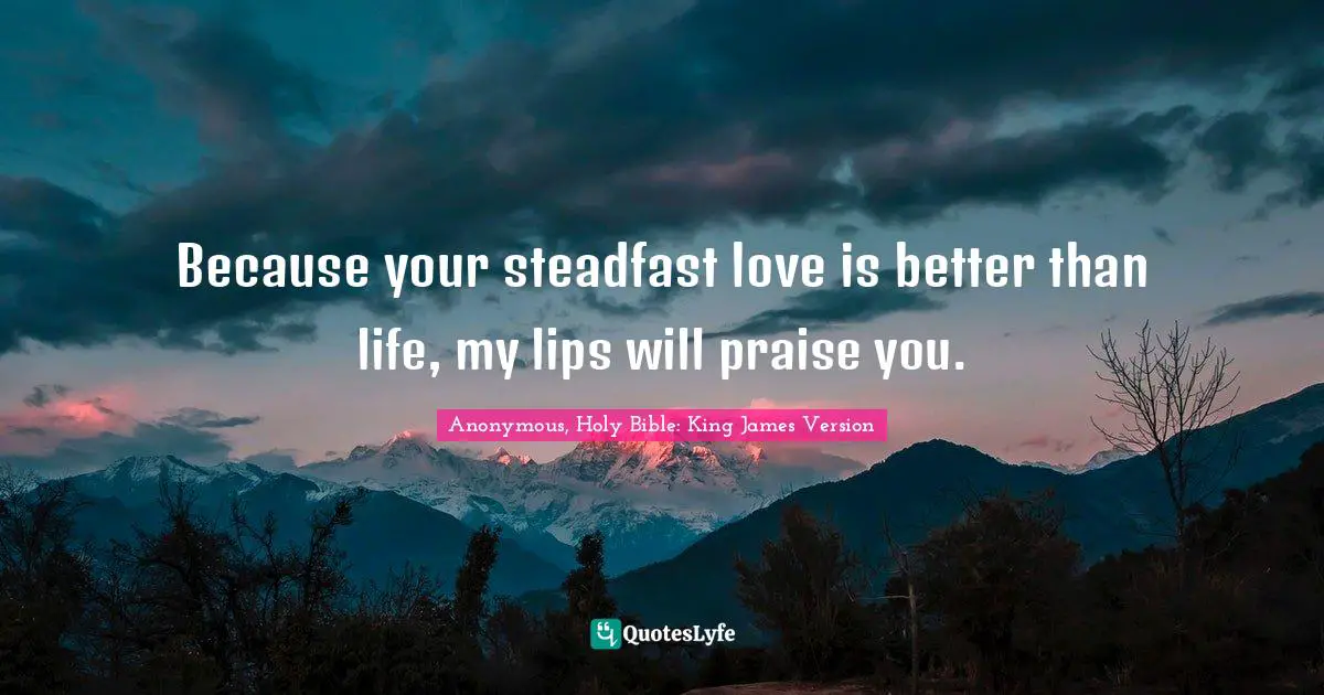 Anonymous, Holy Bible: King James Version Quotes: Because your steadfast love is better than life, my lips will praise you.