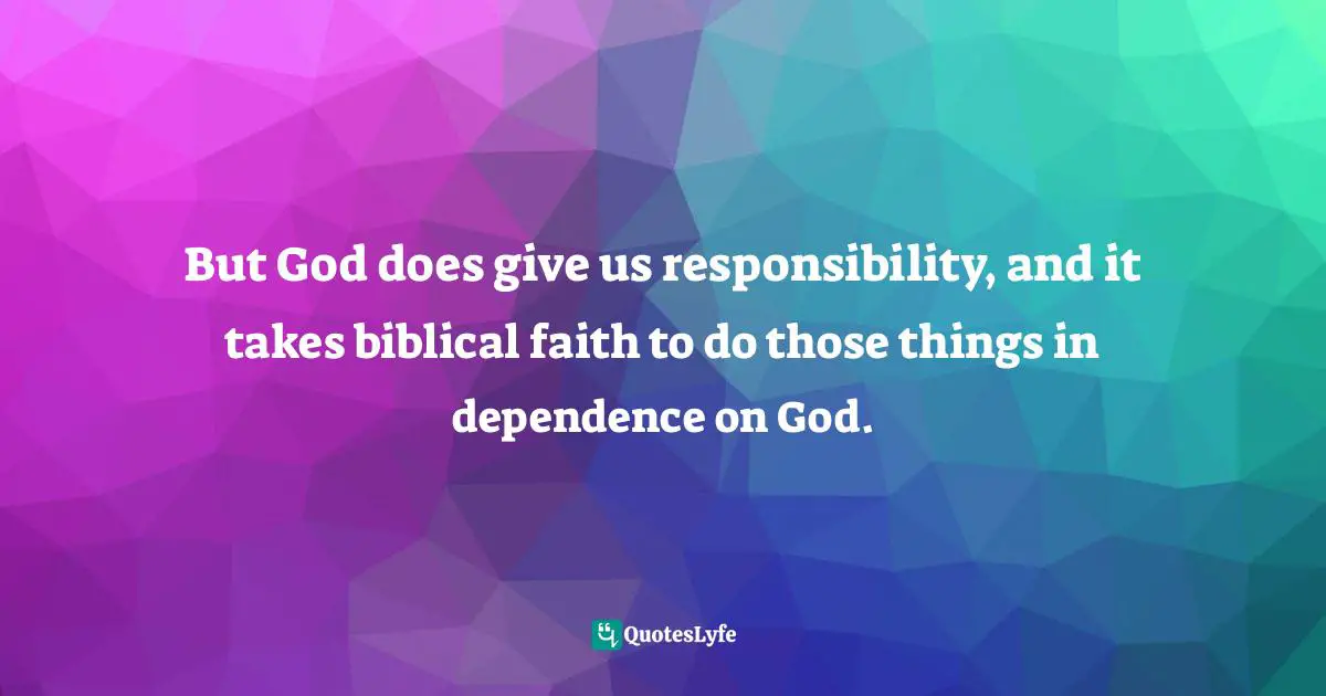 But God does give us responsibility, and it takes biblical faith to do those things in dependence on God.