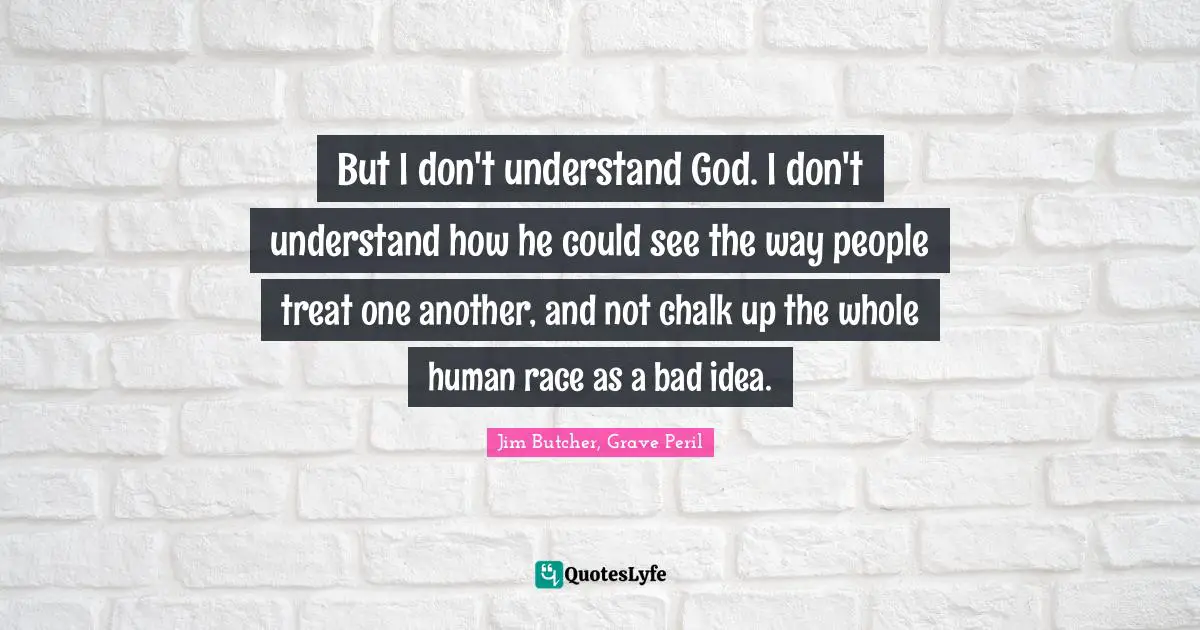 Jim Butcher, Grave Peril Quotes: But I don't understand God. I don't understand how he could see the way people treat one another, and not chalk up the whole human race as a bad idea.