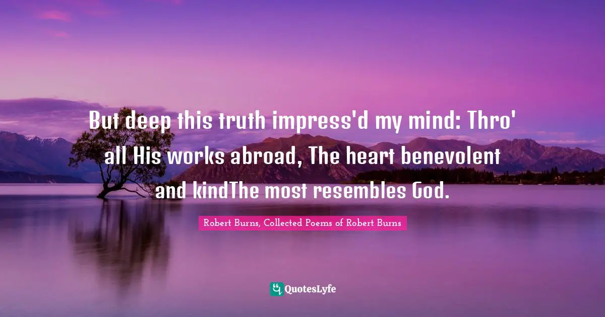 But deep this truth impress'd my mind: Thro' all His works abroad, The heart benevolent and kindThe most resembles God.
