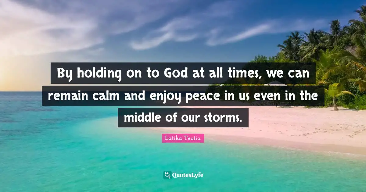 By holding on to God at all times, we can remain calm and enjoy peace in us even in the middle of our storms.