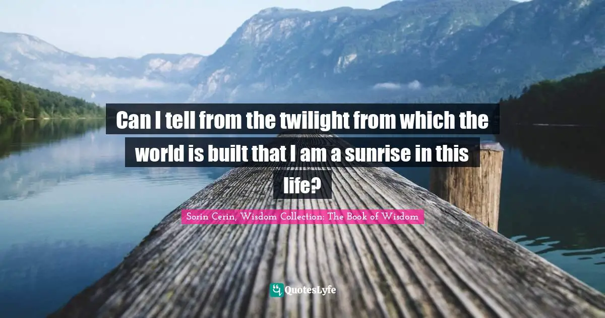 Can I tell from the twilight from which the world is built that I am a sunrise in this life?