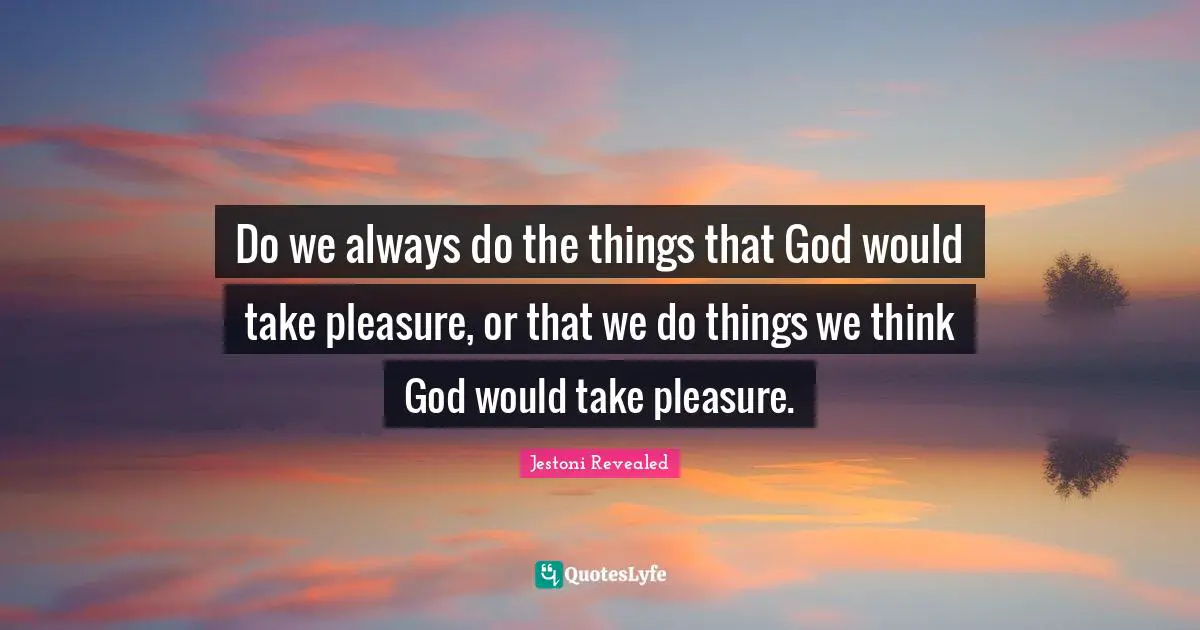 Do we always do the things that God would take pleasure, or that we do things we think God would take pleasure.