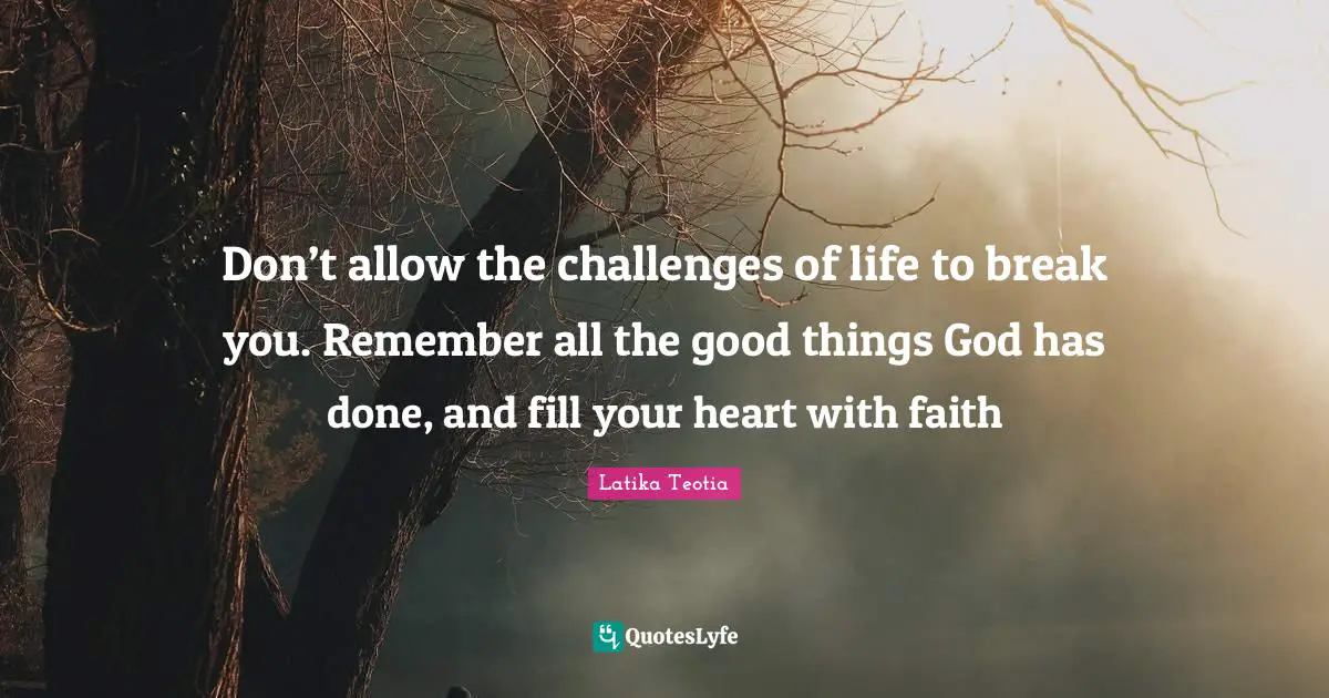 Don’t allow the challenges of life to break you. Remember all the good things God has done, and fill your heart with faith