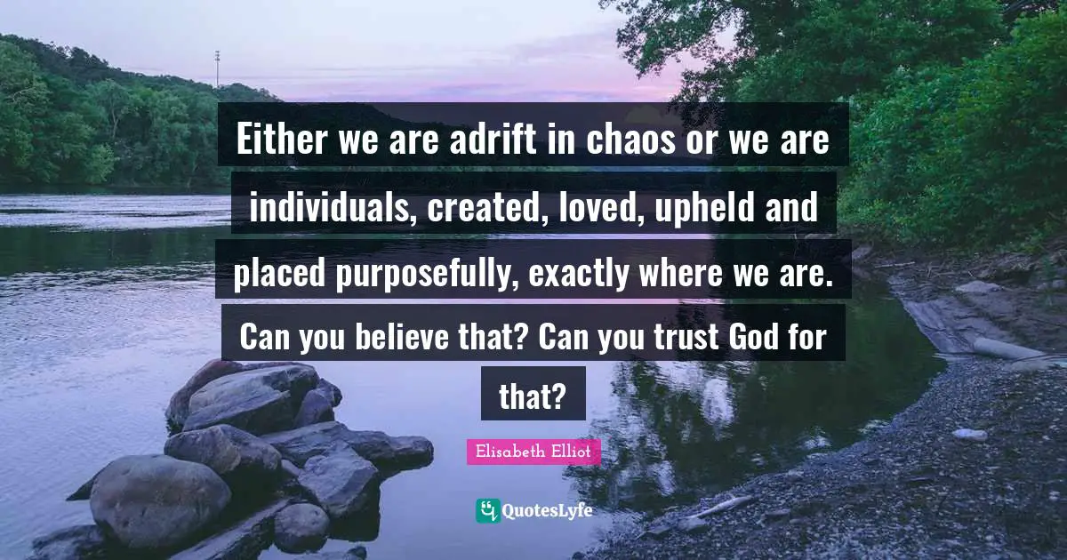 Either we are adrift in chaos or we are individuals, created, loved, upheld and placed purposefully, exactly where we are. Can you believe that? Can you trust God for that?