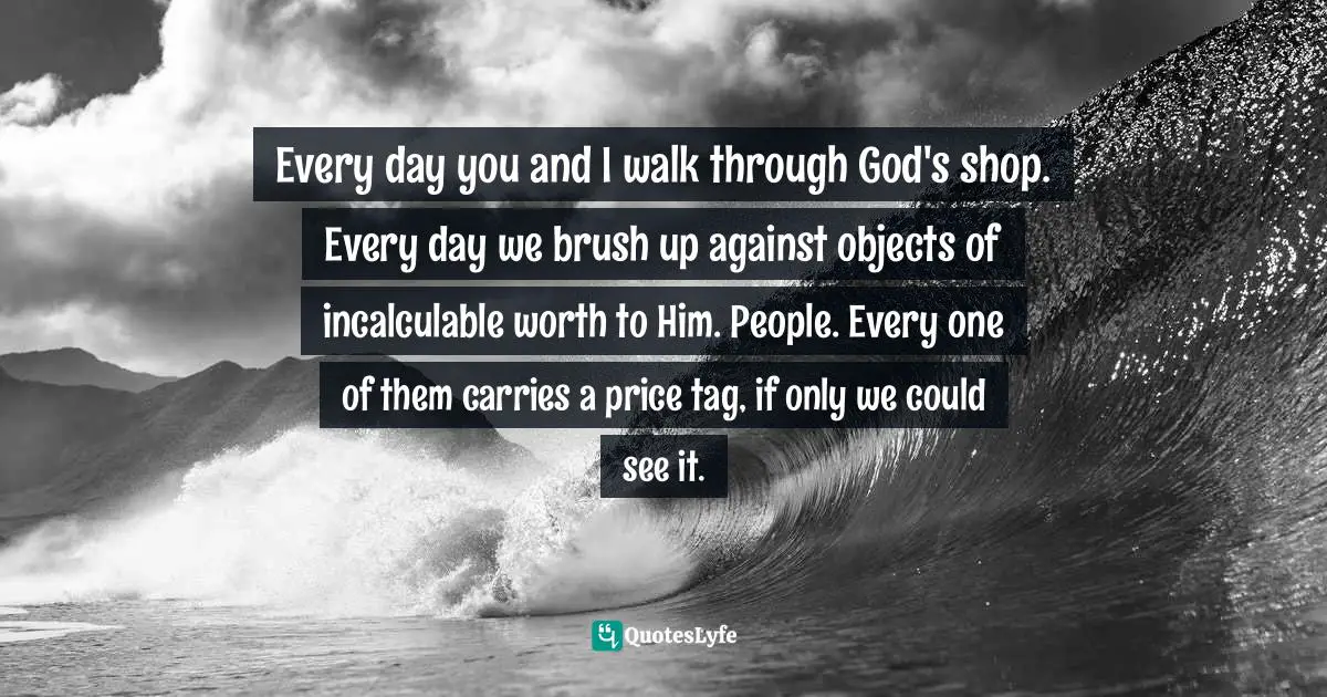 John Ortberg Quotes: "Every day you and I walk through God's shop. Every day we brush up against objects of incalculable worth to Him. People. Every one of them carries a price tag, if only we could see it."