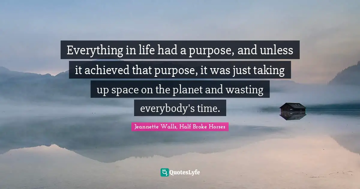 Jeannette Walls, Half Broke Horses Quotes: "Everything in life had a purpose, and unless it achieved that purpose, it was just taking up space on the planet and wasting everybody's time."