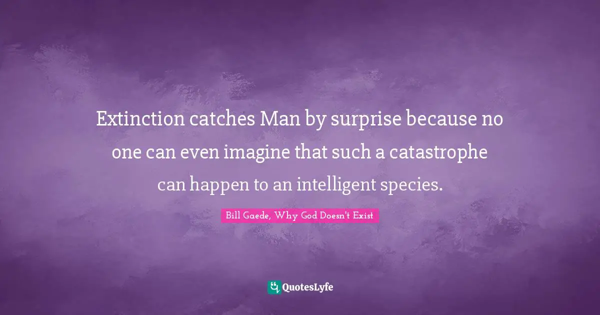 Extinction catches Man by surprise because no one can even imagine that such a catastrophe can happen to an intelligent species.
