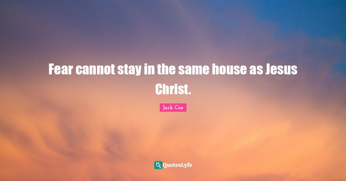 Fear cannot stay in the same house as Jesus Christ.